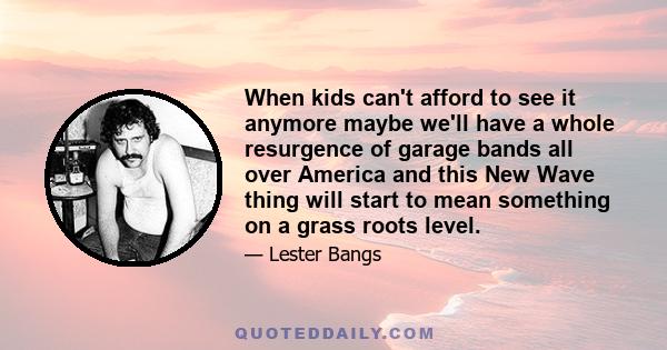 When kids can't afford to see it anymore maybe we'll have a whole resurgence of garage bands all over America and this New Wave thing will start to mean something on a grass roots level.