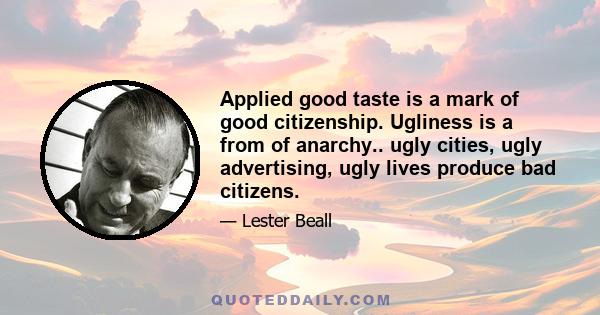 Applied good taste is a mark of good citizenship. Ugliness is a from of anarchy.. ugly cities, ugly advertising, ugly lives produce bad citizens.