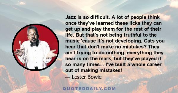 Jazz is so difficult. A lot of people think once they've learned these licks they can get up and play them for the rest of their life. But that's not being truthful to the music 'cause it's not developing. Cats you hear 