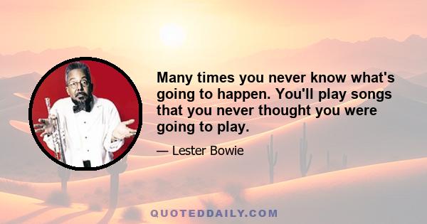 Many times you never know what's going to happen. You'll play songs that you never thought you were going to play.