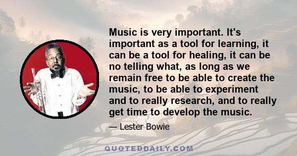 Music is very important. It's important as a tool for learning, it can be a tool for healing, it can be no telling what, as long as we remain free to be able to create the music, to be able to experiment and to really