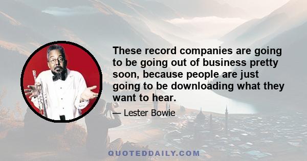 These record companies are going to be going out of business pretty soon, because people are just going to be downloading what they want to hear.