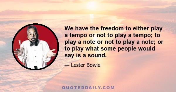 We have the freedom to either play a tempo or not to play a tempo; to play a note or not to play a note; or to play what some people would say is a sound.