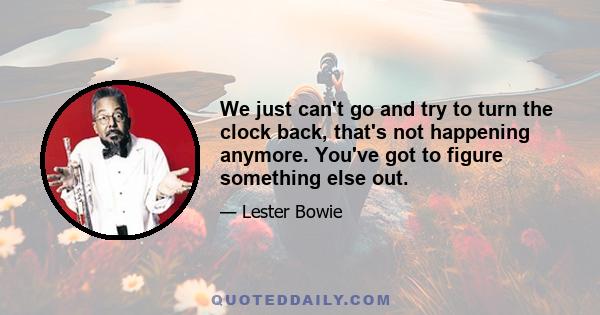 We just can't go and try to turn the clock back, that's not happening anymore. You've got to figure something else out.