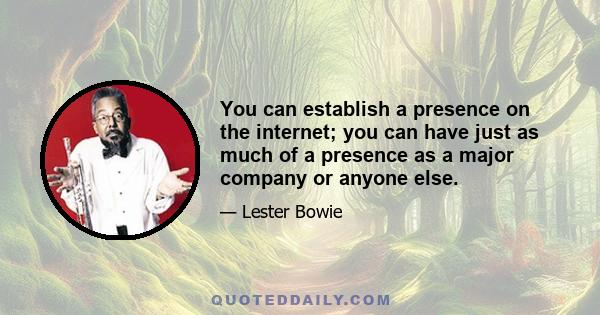 You can establish a presence on the internet; you can have just as much of a presence as a major company or anyone else.