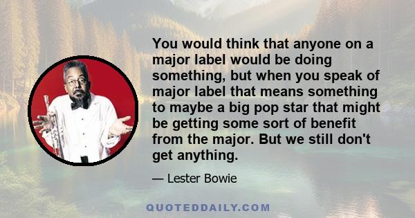 You would think that anyone on a major label would be doing something, but when you speak of major label that means something to maybe a big pop star that might be getting some sort of benefit from the major. But we