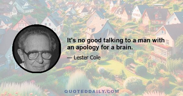 It's no good talking to a man with an apology for a brain.