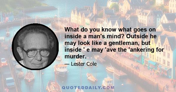 What do you know what goes on inside a man's mind? Outside he may look like a gentleman, but inside ' e may 'ave the 'ankering for murder.