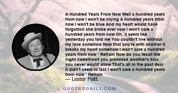 A Hundred Years From Now Well a hundred years from now I won't be crying A hundred years from now I won't be blue And my heart would have forgotton she broke ever vow I won't care a hundred years from now Oh, it seem