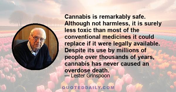 Cannabis is remarkably safe. Although not harmless, it is surely less toxic than most of the conventional medicines it could replace if it were legally available. Despite its use by millions of people over thousands of