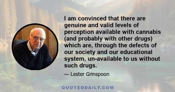 I am convinced that there are genuine and valid levels of perception available with cannabis (and probably with other drugs) which are, through the defects of our society and our educational system, un-available to us