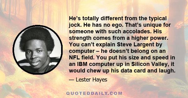 He’s totally different from the typical jock. He has no ego. That’s unique for someone with such accolades. His strength comes from a higher power. You can’t explain Steve Largent by computer – he doesn’t belong on an