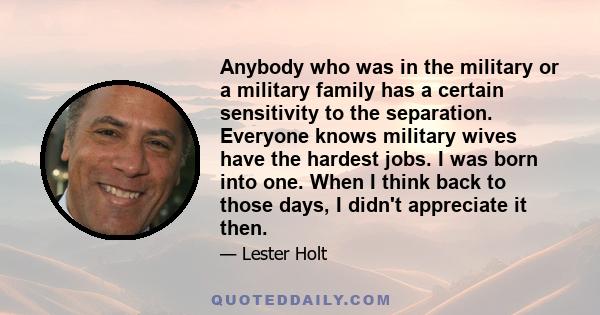 Anybody who was in the military or a military family has a certain sensitivity to the separation. Everyone knows military wives have the hardest jobs. I was born into one. When I think back to those days, I didn't