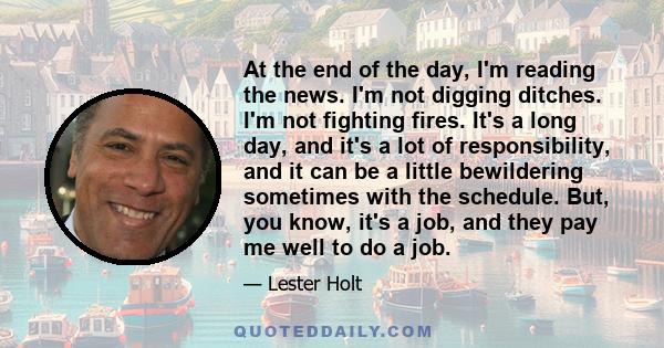 At the end of the day, I'm reading the news. I'm not digging ditches. I'm not fighting fires. It's a long day, and it's a lot of responsibility, and it can be a little bewildering sometimes with the schedule. But, you