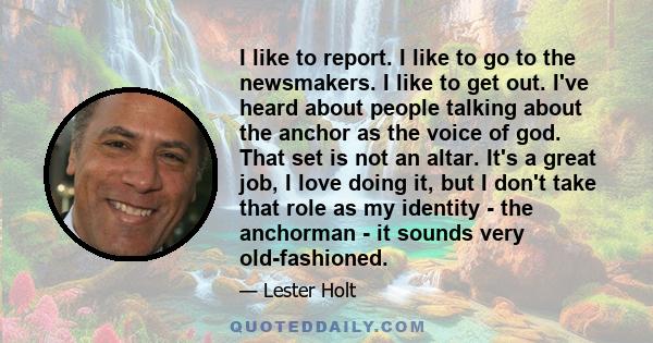 I like to report. I like to go to the newsmakers. I like to get out. I've heard about people talking about the anchor as the voice of god. That set is not an altar. It's a great job, I love doing it, but I don't take