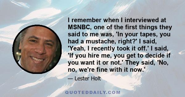 I remember when I interviewed at MSNBC, one of the first things they said to me was, 'In your tapes, you had a mustache, right?' I said, 'Yeah, I recently took it off.' I said, 'If you hire me, you get to decide if you