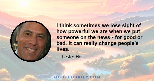 I think sometimes we lose sight of how powerful we are when we put someone on the news - for good or bad. It can really change people's lives.