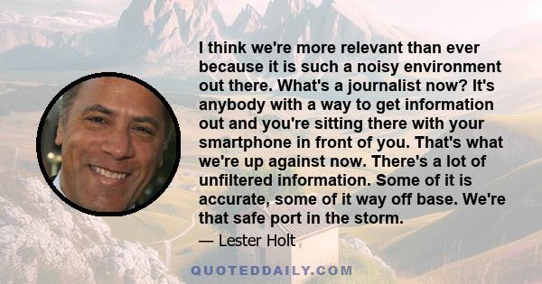 I think we're more relevant than ever because it is such a noisy environment out there. What's a journalist now? It's anybody with a way to get information out and you're sitting there with your smartphone in front of