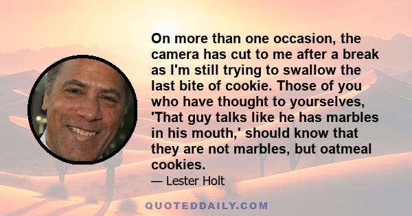 On more than one occasion, the camera has cut to me after a break as I'm still trying to swallow the last bite of cookie. Those of you who have thought to yourselves, 'That guy talks like he has marbles in his mouth,'