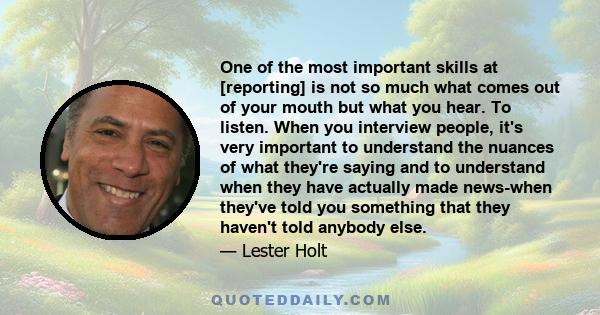 One of the most important skills at [reporting] is not so much what comes out of your mouth but what you hear. To listen. When you interview people, it's very important to understand the nuances of what they're saying