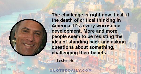 The challenge is right now, I call it the death of critical thinking in America. It's a very worrisome development. More and more people seem to be resisting the idea of standing back and asking questions about