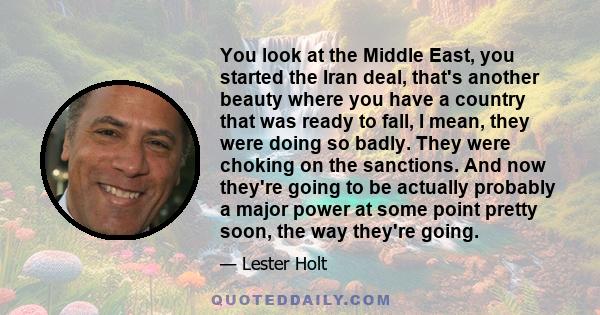 You look at the Middle East, you started the Iran deal, that's another beauty where you have a country that was ready to fall, I mean, they were doing so badly. They were choking on the sanctions. And now they're going