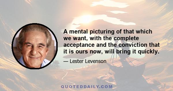 A mental picturing of that which we want, with the complete acceptance and the conviction that it is ours now, will bring it quickly.