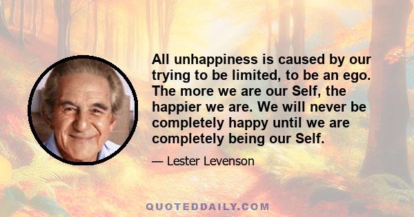 All unhappiness is caused by our trying to be limited, to be an ego. The more we are our Self, the happier we are. We will never be completely happy until we are completely being our Self.