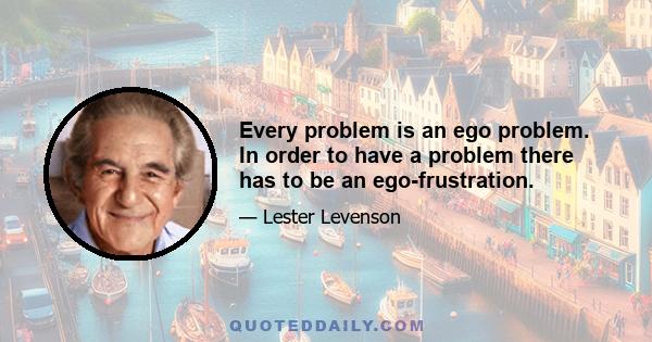 Every problem is an ego problem. In order to have a problem there has to be an ego-frustration.