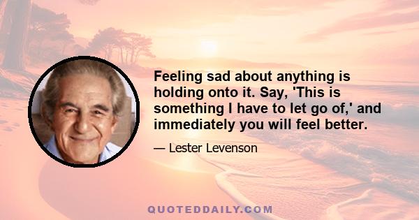 Feeling sad about anything is holding onto it. Say, 'This is something I have to let go of,' and immediately you will feel better.