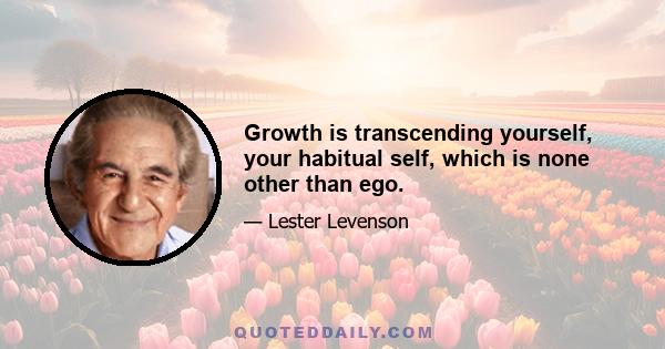 Growth is transcending yourself, your habitual self, which is none other than ego.