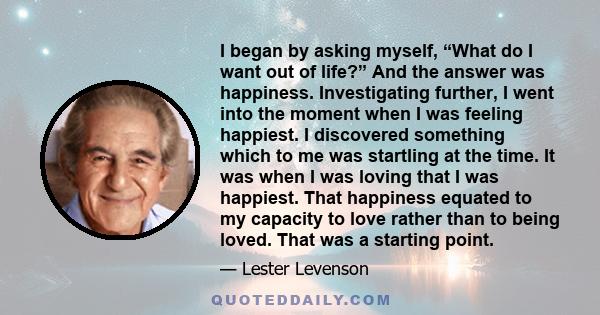 I began by asking myself, “What do I want out of life?” And the answer was happiness. Investigating further, I went into the moment when I was feeling happiest. I discovered something which to me was startling at the