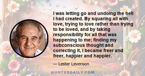 I was letting go and undoing the hell I had created. By squaring all with love, trying to love rather than trying to be loved, and by taking responsibility for all that was happening to me; finding my subconscious