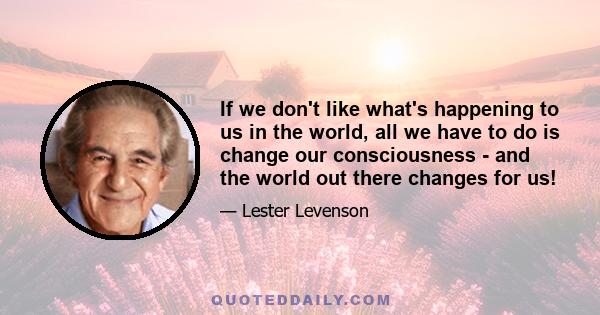 If we don't like what's happening to us in the world, all we have to do is change our consciousness - and the world out there changes for us!