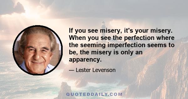 If you see misery, it's your misery. When you see the perfection where the seeming imperfection seems to be, the misery is only an apparency.