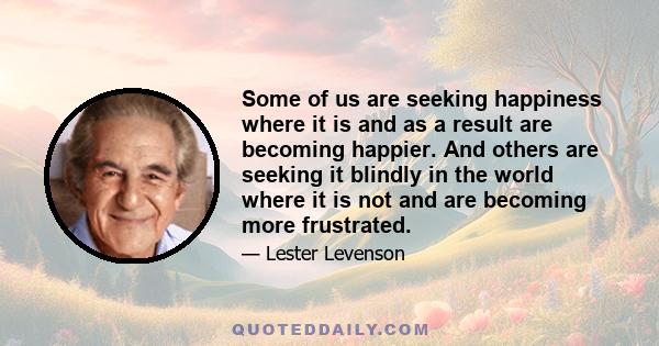 Some of us are seeking happiness where it is and as a result are becoming happier. And others are seeking it blindly in the world where it is not and are becoming more frustrated.