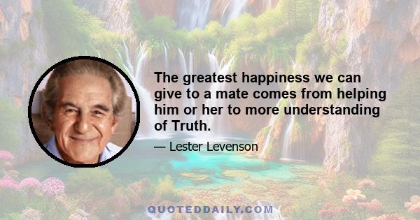 The greatest happiness we can give to a mate comes from helping him or her to more understanding of Truth.