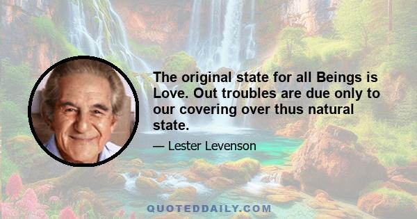 The original state for all Beings is Love. Out troubles are due only to our covering over thus natural state.