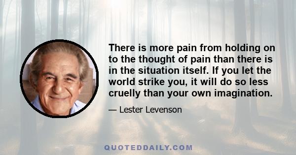 There is more pain from holding on to the thought of pain than there is in the situation itself. If you let the world strike you, it will do so less cruelly than your own imagination.