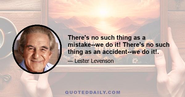 There's no such thing as a mistake--we do it! There's no such thing as an accident--we do it!.