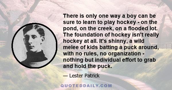 There is only one way a boy can be sure to learn to play hockey - on the pond, on the creek, on a flooded lot. The foundation of hockey isn't really hockey at all. It's shinny, a wild melee of kids batting a puck