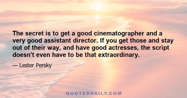 The secret is to get a good cinematographer and a very good assistant director. If you get those and stay out of their way, and have good actresses, the script doesn't even have to be that extraordinary.