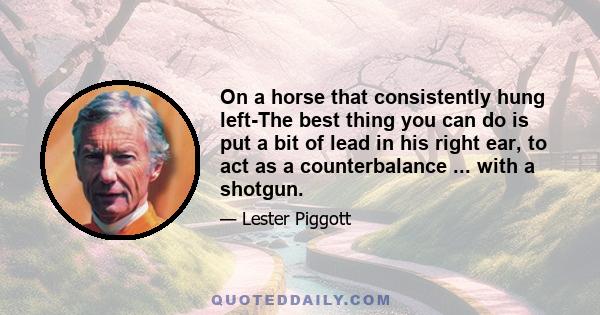 On a horse that consistently hung left-The best thing you can do is put a bit of lead in his right ear, to act as a counterbalance ... with a shotgun.