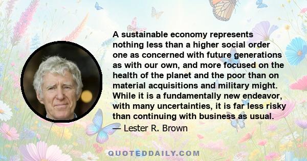 A sustainable economy represents nothing less than a higher social order one as concerned with future generations as with our own, and more focused on the health of the planet and the poor than on material acquisitions