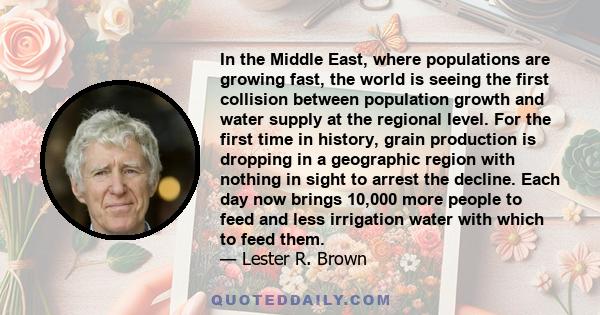 In the Middle East, where populations are growing fast, the world is seeing the first collision between population growth and water supply at the regional level. For the first time in history, grain production is