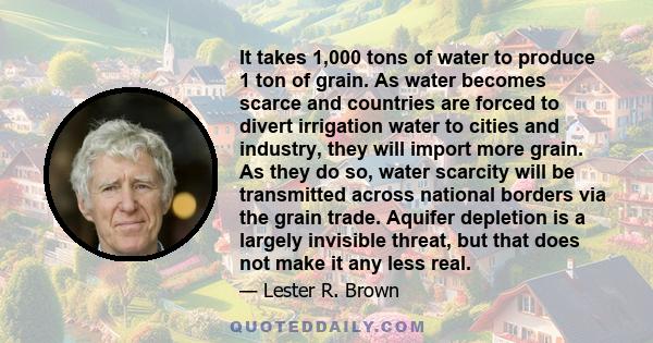 It takes 1,000 tons of water to produce 1 ton of grain. As water becomes scarce and countries are forced to divert irrigation water to cities and industry, they will import more grain. As they do so, water scarcity will 