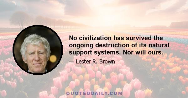 No civilization has survived the ongoing destruction of its natural support systems. Nor will ours.