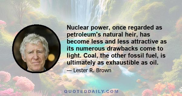 Nuclear power, once regarded as petroleum's natural heir, has become less and less attractive as its numerous drawbacks come to light. Coal, the other fossil fuel, is ultimately as exhaustible as oil.