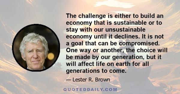 The challenge is either to build an economy that is sustainable or to stay with our unsustainable economy until it declines. It is not a goal that can be compromised. One way or another, the choice will be made by our