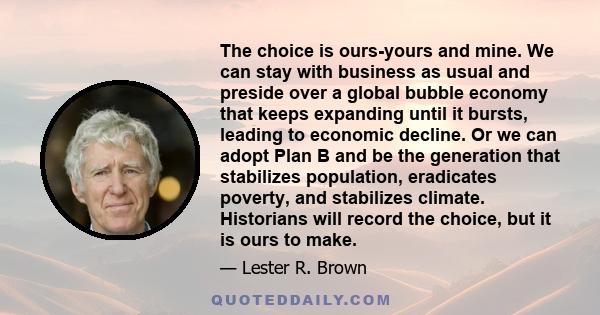 The choice is ours-yours and mine. We can stay with business as usual and preside over a global bubble economy that keeps expanding until it bursts, leading to economic decline. Or we can adopt Plan B and be the